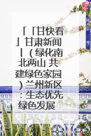 「甘快看」甘肃新闻丨（绿化南北两山 共建绿色家园）兰州新区：生态优先绿色发展 打造生态环保示范区