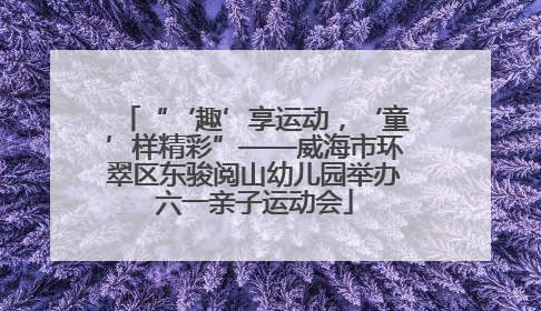 “‘趣’享运动，‘童’样精彩”——威海市环翠区东骏阅山幼儿园举办六一亲子运动会