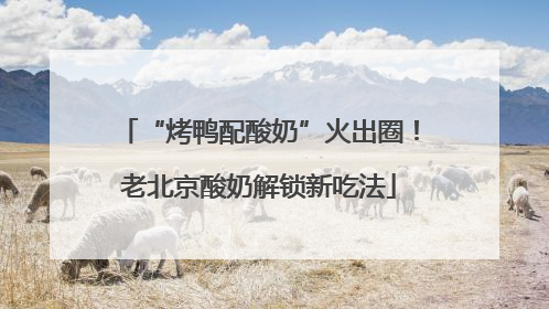 “烤鸭配酸奶”火出圈！老北京酸奶解锁新吃法