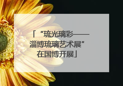 “琉光璃彩——淄博琉璃艺术展”在国博开展