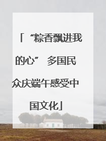 “粽香飘进我的心” 多国民众庆端午感受中国文化