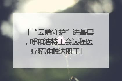 “云端守护”进基层，呼和浩特工会远程医疗精准触达职工