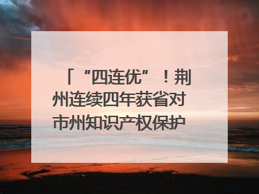 “四连优”！荆州连续四年获省对市州知识产权保护考核优秀等次