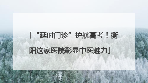 “延时门诊”护航高考！衡阳这家医院彰显中医魅力