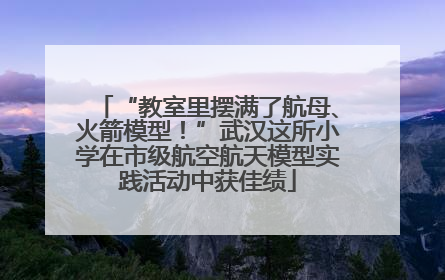 “教室里摆满了航母、火箭模型！”武汉这所小学在市级航空航天模型实践活动中获佳绩