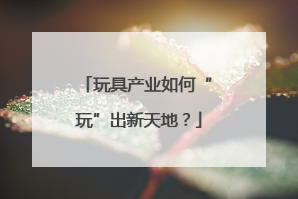 玩具产业如何“玩”出新天地？