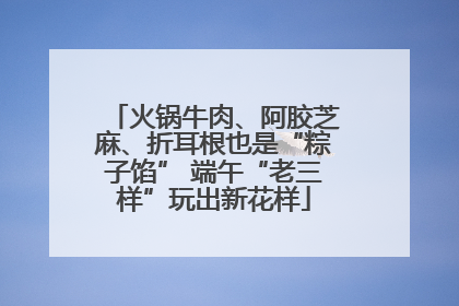 火锅牛肉、阿胶芝麻、折耳根也是“粽子馅” 端午“老三样”玩出新花样