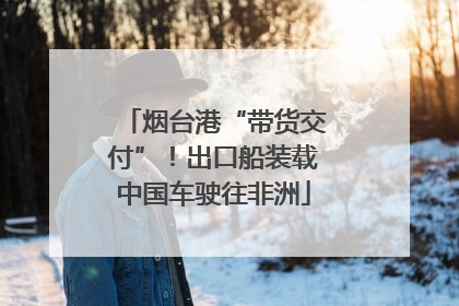 烟台港“带货交付”！出口船装载中国车驶往非洲