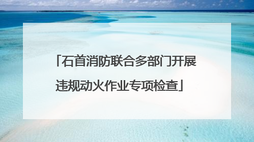 石首消防联合多部门开展违规动火作业专项检查