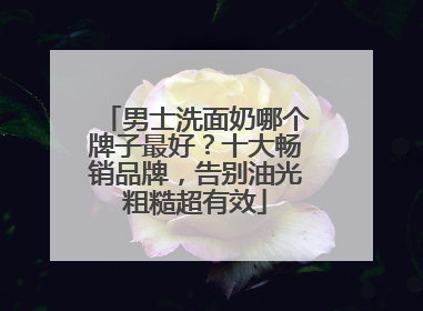 男士洗面奶哪个牌子最好？十大畅销品牌，告别油光粗糙超有效