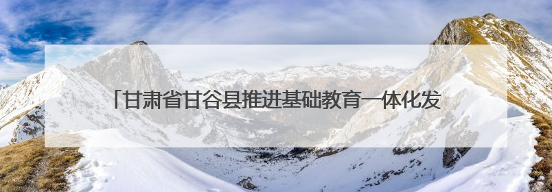 甘肃省甘谷县推进基础教育一体化发展——从“资源荒”到“满堂彩”