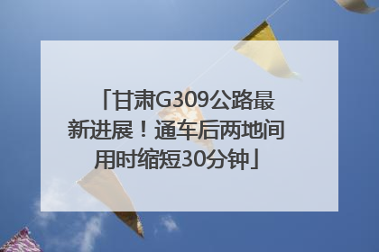 甘肃G309公路最新进展！通车后两地间用时缩短30分钟