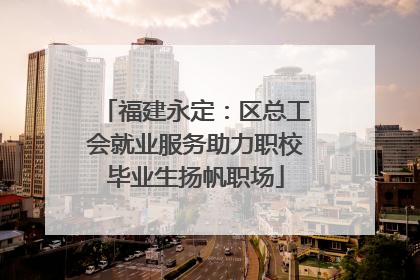 福建永定：区总工会就业服务助力职校毕业生扬帆职场
