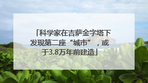 科学家在吉萨金字塔下发现第二座“城市”，或于3.8万年前建造