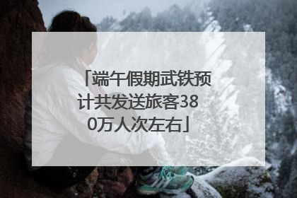 端午假期武铁预计共发送旅客380万人次左右