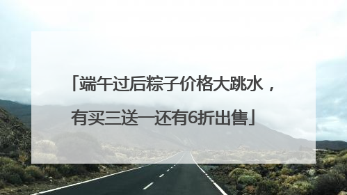 端午过后粽子价格大跳水，有买三送一还有6折出售