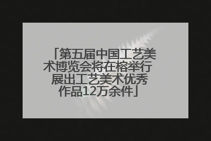 第五届中国工艺美术博览会将在榕举行 展出工艺美术优秀作品12万余件