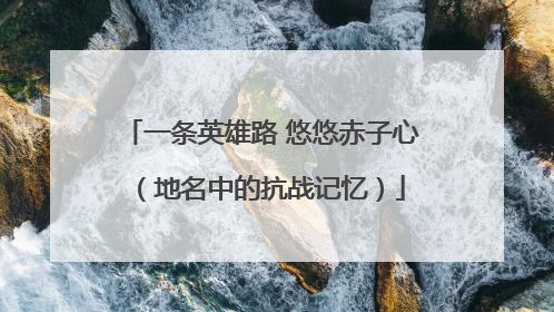 一条英雄路 悠悠赤子心（地名中的抗战记忆）