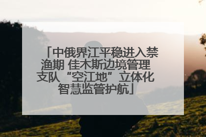 中俄界江平稳进入禁渔期 佳木斯边境管理支队“空江地”立体化智慧监管护航