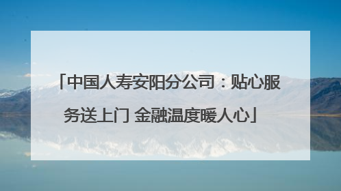 中国人寿安阳分公司：贴心服务送上门 金融温度暖人心