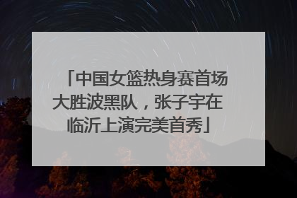 中国女篮热身赛首场大胜波黑队，张子宇在临沂上演完美首秀