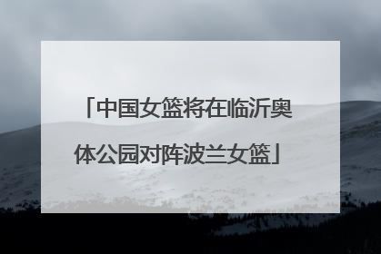 中国女篮将在临沂奥体公园对阵波兰女篮