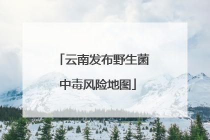 云南发布野生菌中毒风险地图
