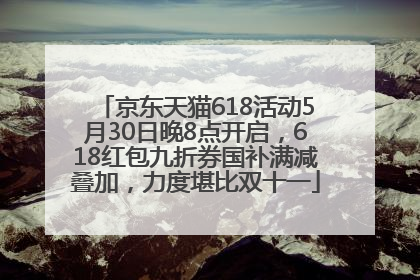 京东天猫618活动5月30日晚8点开启，618红包九折券国补满减叠加，力度堪比双十一