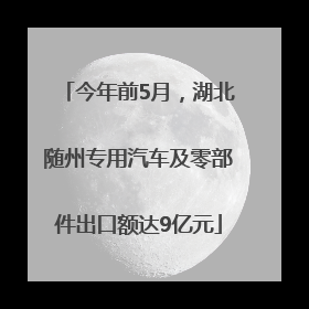 今年前5月，湖北随州专用汽车及零部件出口额达9亿元