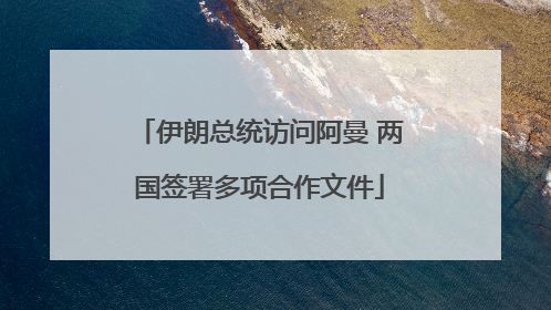 伊朗总统访问阿曼 两国签署多项合作文件