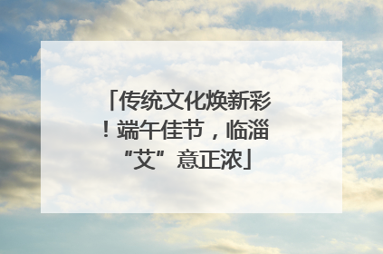 传统文化焕新彩！端午佳节，临淄 “艾”意正浓