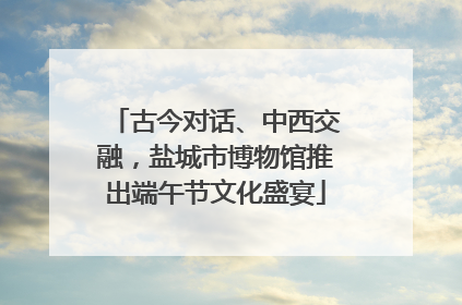 古今对话、中西交融，盐城市博物馆推出端午节文化盛宴