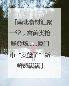 南北食材汇聚一堂，富菌类抢鲜登场……厦门市“菜篮子”新鲜感满满