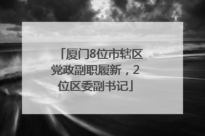 厦门8位市辖区党政副职履新，2位区委副书记