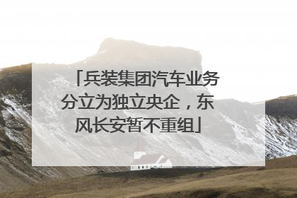 兵装集团汽车业务分立为独立央企，东风长安暂不重组