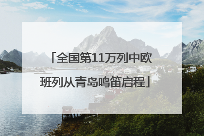 全国第11万列中欧班列从青岛鸣笛启程
