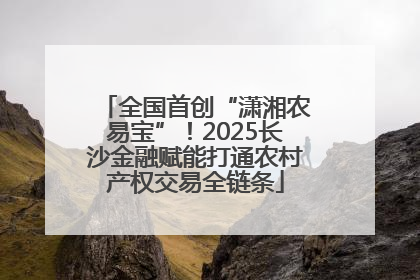 全国首创“潇湘农易宝”！2025长沙金融赋能打通农村产权交易全链条