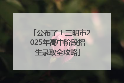 公布了！三明市2025年高中阶段招生录取全攻略