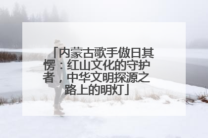 内蒙古歌手傲日其愣：红山文化的守护者，中华文明探源之路上的明灯