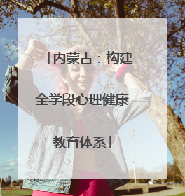 内蒙古：构建全学段心理健康教育体系