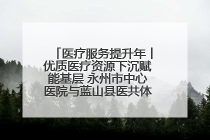 医疗服务提升年丨优质医疗资源下沉赋能基层 永州市中心医院与蓝山县医共体总院共筑健康屏障