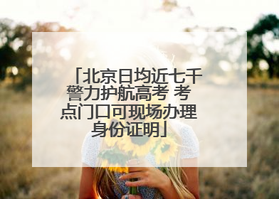 北京日均近七千警力护航高考 考点门口可现场办理身份证明
