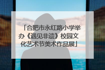 合肥市永红路小学举办《遇见非遗》校园文化艺术节美术作品展