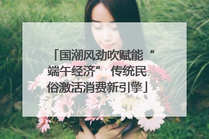 国潮风劲吹赋能“端午经济” 传统民俗激活消费新引擎