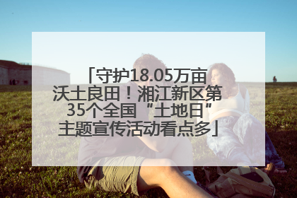 守护18.05万亩沃土良田！湘江新区第35个全国“土地日”主题宣传活动看点多