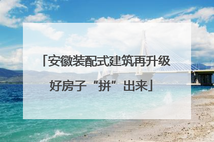 安徽装配式建筑再升级 好房子“拼”出来