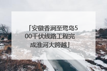 安徽香涧至鹭岛500千伏线路工程完成淮河大跨越
