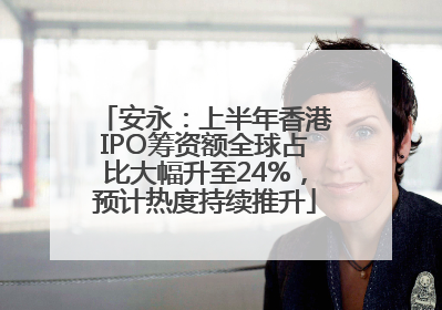 安永：上半年香港IPO筹资额全球占比大幅升至24%，预计热度持续推升