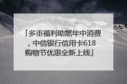 多重福利助燃年中消费，中信银行信用卡618购物节优惠全新上线
