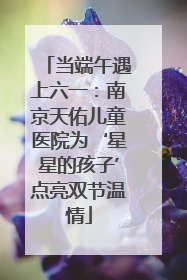 当端午遇上六一：南京天佑儿童医院为‘星星的孩子’点亮双节温情